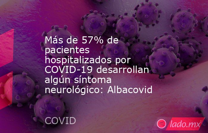 Más de 57% de pacientes hospitalizados por COVID-19 desarrollan algún síntoma neurológico: Albacovid. Noticias en tiempo real