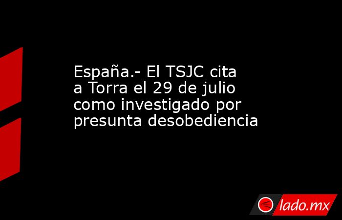 España.- El TSJC cita a Torra el 29 de julio como investigado por presunta desobediencia. Noticias en tiempo real