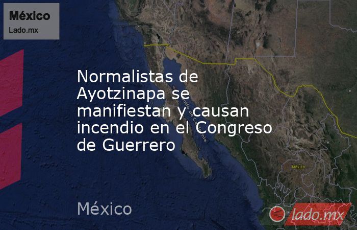 Normalistas de Ayotzinapa se manifiestan y causan incendio en el Congreso de Guerrero. Noticias en tiempo real