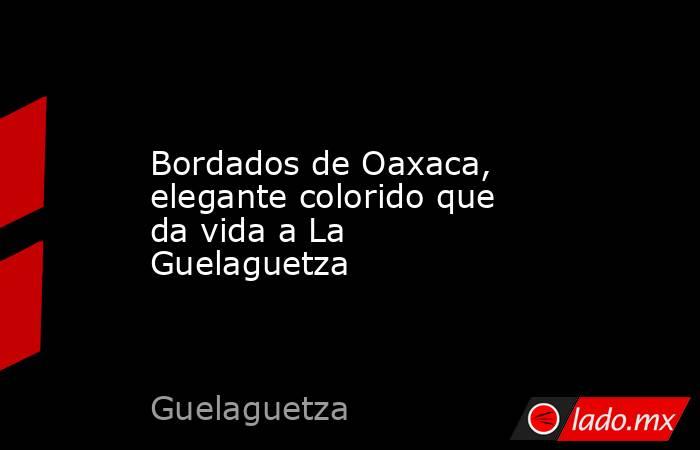 Bordados de Oaxaca, elegante colorido que da vida a La Guelaguetza. Noticias en tiempo real