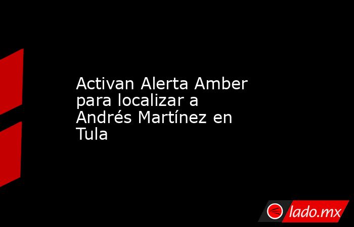 Activan Alerta Amber para localizar a Andrés Martínez en Tula. Noticias en tiempo real