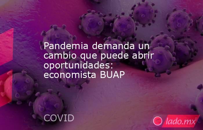 Pandemia demanda un cambio que puede abrir oportunidades: economista BUAP. Noticias en tiempo real