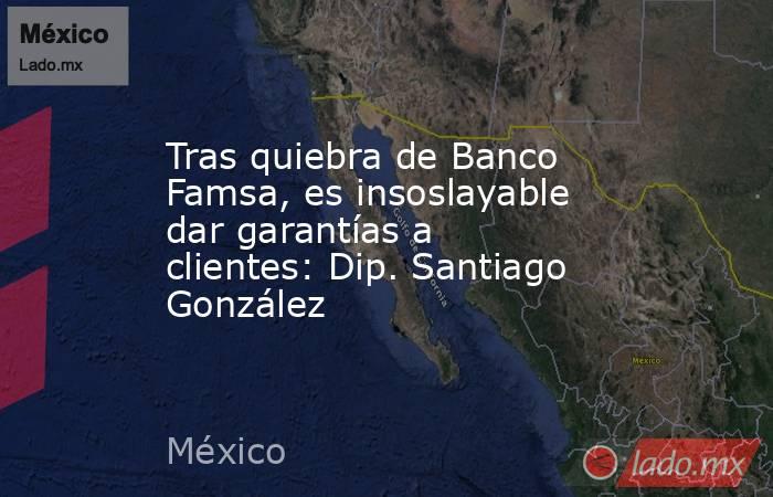 Tras quiebra de Banco Famsa, es insoslayable dar garantías a clientes: Dip. Santiago González. Noticias en tiempo real