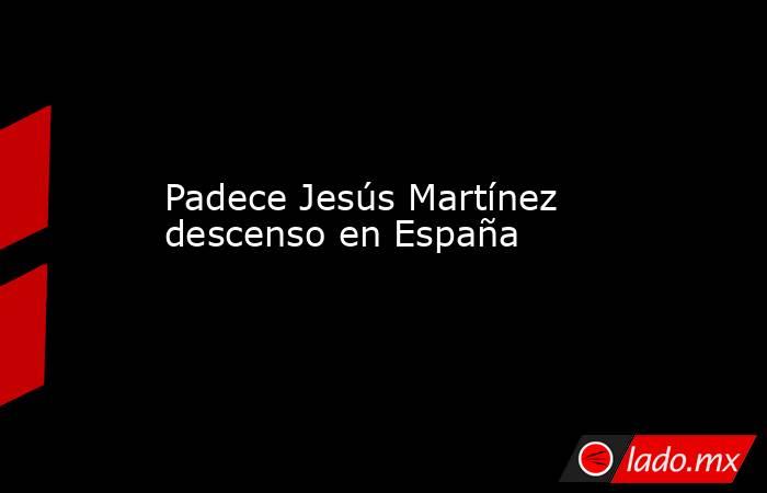 Padece Jesús Martínez descenso en España. Noticias en tiempo real