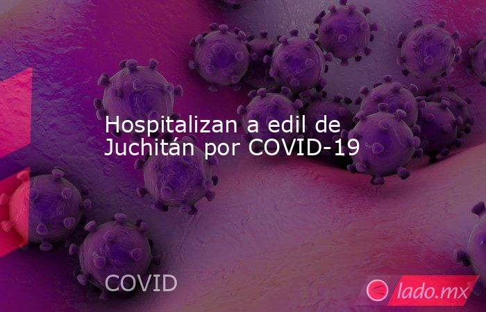 Hospitalizan a edil de Juchitán por COVID-19. Noticias en tiempo real