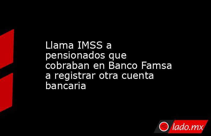 Llama IMSS a pensionados que cobraban en Banco Famsa a registrar otra cuenta bancaria. Noticias en tiempo real