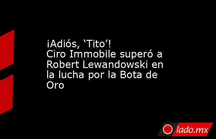 ¡Adiós, ‘Tito’! Ciro Immobile superó a Robert Lewandowski en la lucha por la Bota de Oro. Noticias en tiempo real
