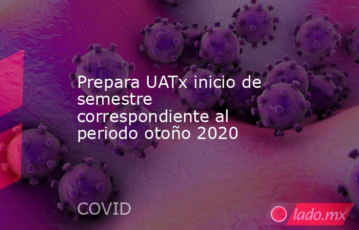 Prepara UATx inicio de semestre correspondiente al periodo otoño 2020. Noticias en tiempo real
