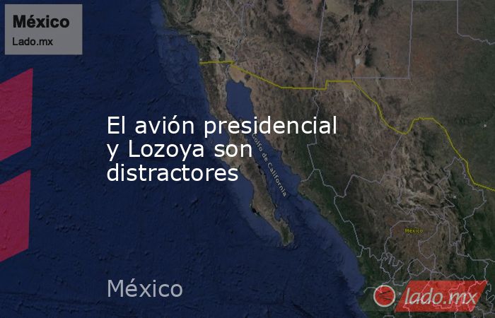 El avión presidencial y Lozoya son distractores. Noticias en tiempo real