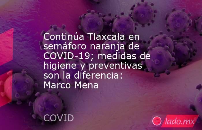 Continúa Tlaxcala en semáforo naranja de COVID-19; medidas de higiene y preventivas son la diferencia: Marco Mena. Noticias en tiempo real