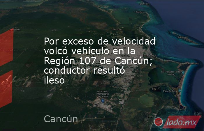 Por exceso de velocidad volcó vehículo en la Región 107 de Cancún; conductor resultó ileso. Noticias en tiempo real