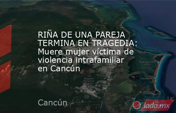 RIÑA DE UNA PAREJA TERMINA EN TRAGEDIA: Muere mujer víctima de violencia intrafamiliar en Cancún. Noticias en tiempo real