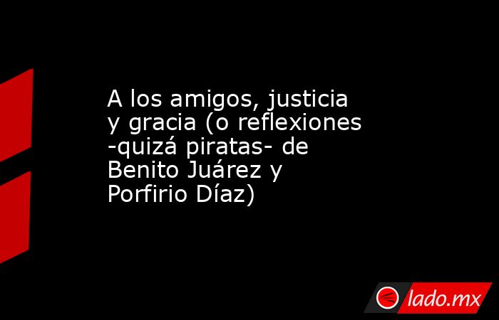 A los amigos, justicia y gracia (o reflexiones -quizá piratas- de Benito Juárez y Porfirio Díaz). Noticias en tiempo real