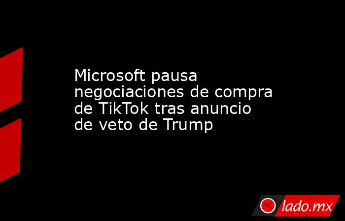 Microsoft pausa negociaciones de compra de TikTok tras anuncio de veto de Trump. Noticias en tiempo real
