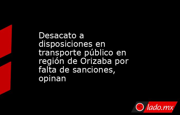 Desacato a disposiciones en transporte público en región de Orizaba por falta de sanciones, opinan. Noticias en tiempo real