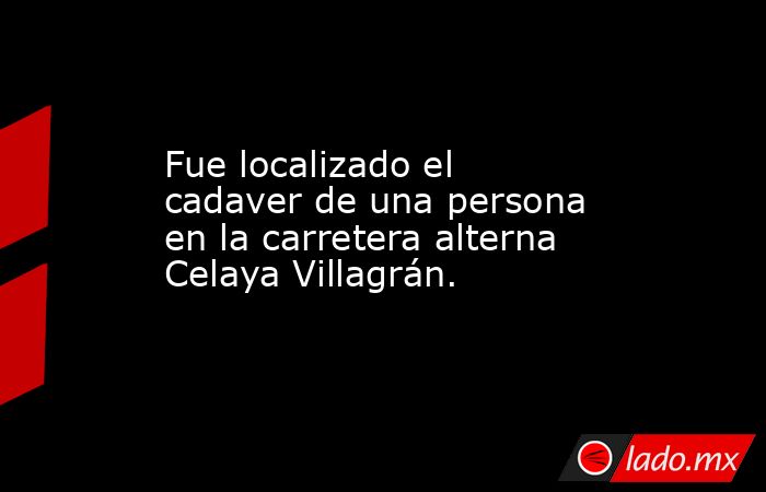 Fue localizado el cadaver de una persona en la carretera alterna Celaya Villagrán.. Noticias en tiempo real
