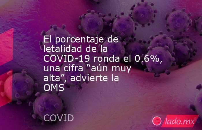 El porcentaje de letalidad de la COVID-19 ronda el 0.6%, una cifra “aún muy alta”, advierte la OMS. Noticias en tiempo real