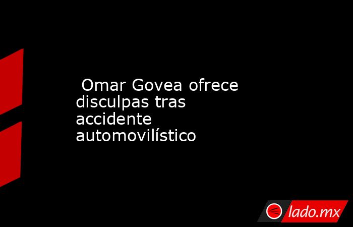  Omar Govea ofrece disculpas tras accidente automovilístico. Noticias en tiempo real