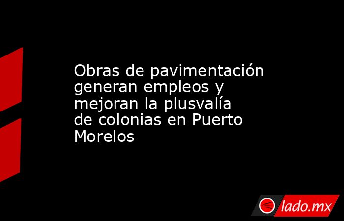 Obras de pavimentación generan empleos y mejoran la plusvalía de colonias en Puerto Morelos. Noticias en tiempo real