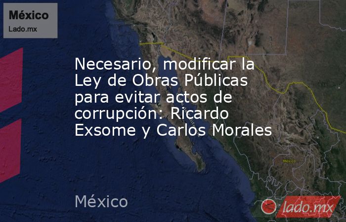 Necesario, modificar la Ley de Obras Públicas para evitar actos de corrupción: Ricardo Exsome y Carlos Morales. Noticias en tiempo real