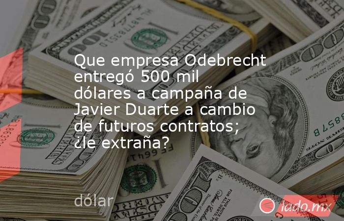 Que empresa Odebrecht entregó 500 mil dólares a campaña de Javier Duarte a cambio de futuros contratos; ¿le extraña?. Noticias en tiempo real