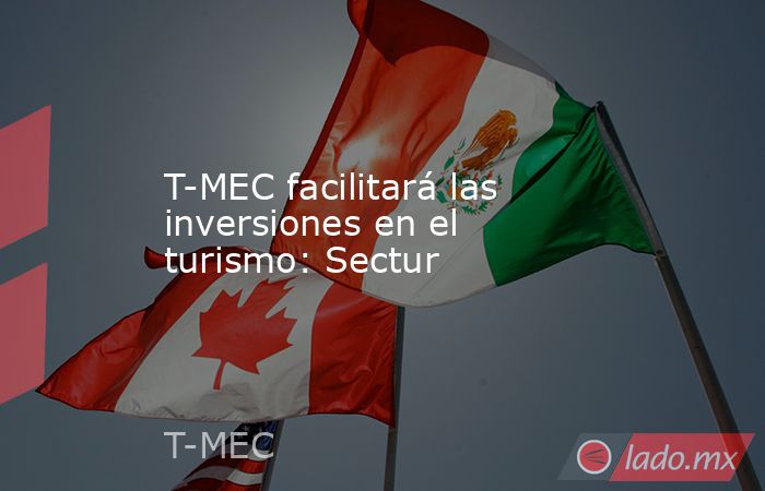 T-MEC facilitará las inversiones en el turismo: Sectur. Noticias en tiempo real