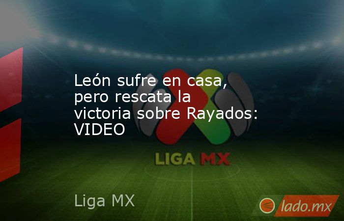 León sufre en casa, pero rescata la victoria sobre Rayados: VIDEO. Noticias en tiempo real