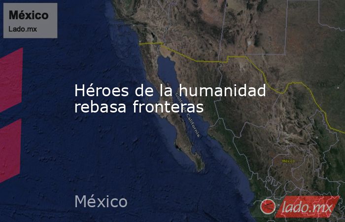 Héroes de la humanidad rebasa fronteras. Noticias en tiempo real
