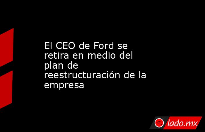El CEO de Ford se retira en medio del plan de reestructuración de la empresa. Noticias en tiempo real