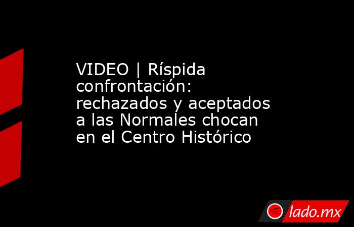 VIDEO | Ríspida confrontación: rechazados y aceptados a las Normales chocan en el Centro Histórico. Noticias en tiempo real