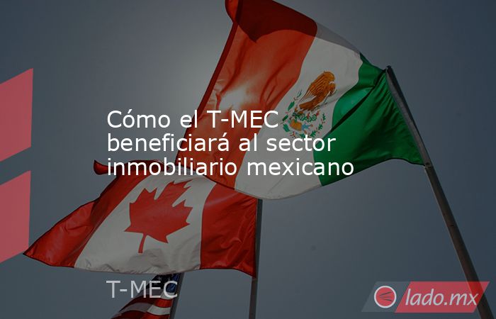 Cómo el T-MEC beneficiará al sector inmobiliario mexicano. Noticias en tiempo real