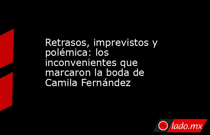 Retrasos, imprevistos y polémica: los inconvenientes que marcaron la boda de Camila Fernández. Noticias en tiempo real