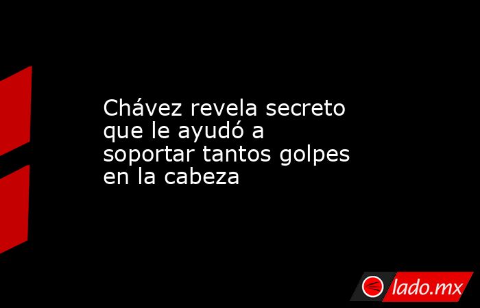 Chávez revela secreto que le ayudó a soportar tantos golpes en la cabeza. Noticias en tiempo real
