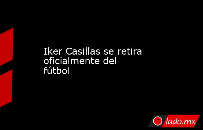Iker Casillas se retira oficialmente del fútbol. Noticias en tiempo real