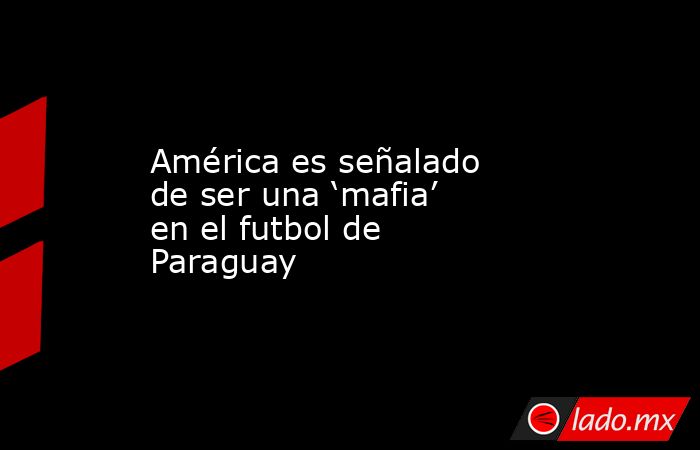 América es señalado de ser una ‘mafia’ en el futbol de Paraguay. Noticias en tiempo real