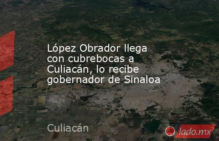 López Obrador llega con cubrebocas a Culiacán, lo recibe gobernador de Sinaloa. Noticias en tiempo real