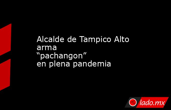 Alcalde de Tampico Alto arma “pachangon” en plena pandemia. Noticias en tiempo real