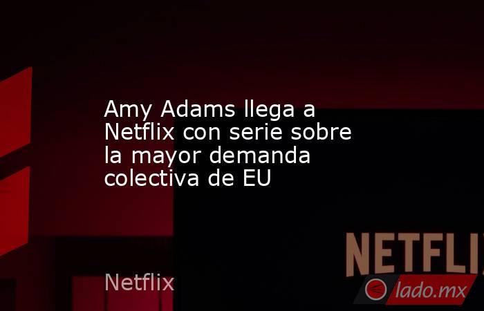 Amy Adams llega a Netflix con serie sobre la mayor demanda colectiva de EU. Noticias en tiempo real