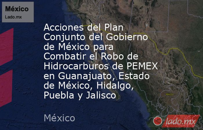 Acciones del Plan Conjunto del Gobierno de México para Combatir el Robo de Hidrocarburos de PEMEX en Guanajuato, Estado de México, Hidalgo, Puebla y Jalisco. Noticias en tiempo real