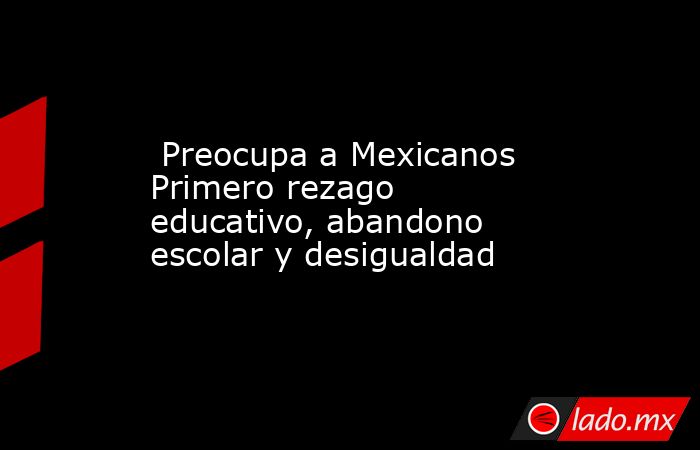 Preocupa a Mexicanos Primero rezago educativo, abandono escolar y desigualdad. Noticias en tiempo real