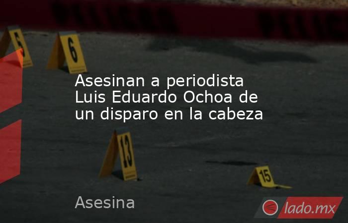 Asesinan a periodista Luis Eduardo Ochoa de un disparo en la cabeza. Noticias en tiempo real