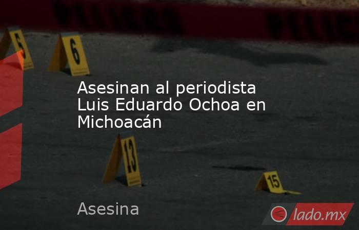 Asesinan al periodista Luis Eduardo Ochoa en Michoacán. Noticias en tiempo real