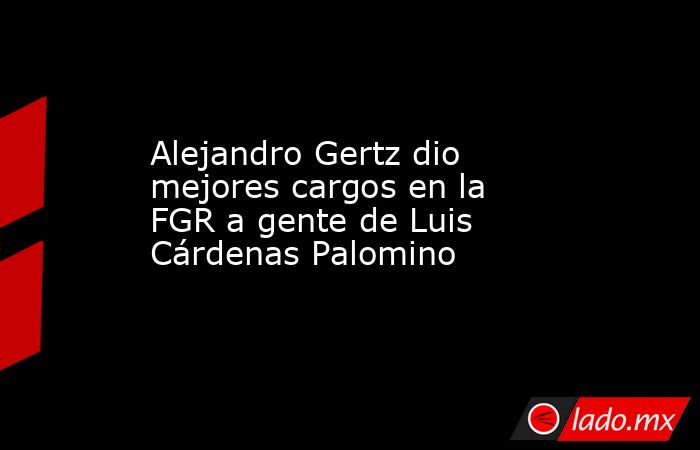 Alejandro Gertz dio mejores cargos en la  FGR a gente de Luis Cárdenas Palomino. Noticias en tiempo real