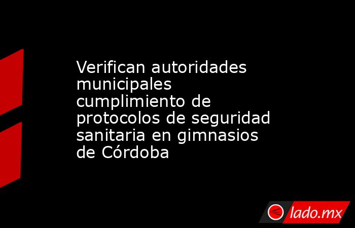 Verifican autoridades municipales cumplimiento de protocolos de seguridad sanitaria en gimnasios de Córdoba. Noticias en tiempo real