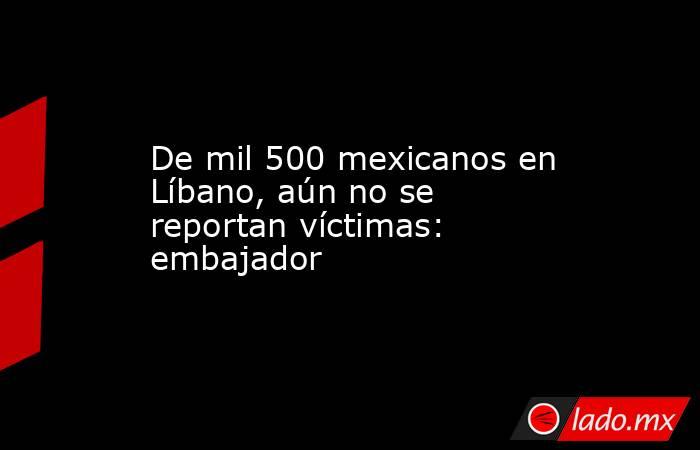De mil 500 mexicanos en Líbano, aún no se reportan víctimas: embajador. Noticias en tiempo real