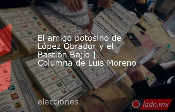 El amigo potosino de López Obrador y el Bastión Bajío | Columna de Luis Moreno. Noticias en tiempo real