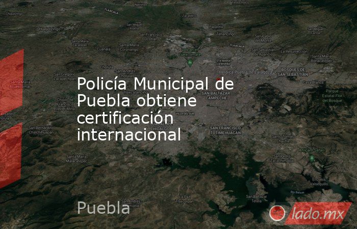 Policía Municipal de Puebla obtiene certificación internacional. Noticias en tiempo real