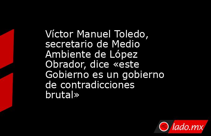 Víctor Manuel Toledo, secretario de Medio Ambiente de López Obrador, dice «este Gobierno es un gobierno de contradicciones brutal». Noticias en tiempo real