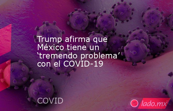 Trump afirma que México tiene un ‘tremendo problema’ con el COVID-19. Noticias en tiempo real