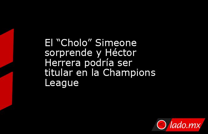 El “Cholo” Simeone sorprende y Héctor Herrera podría ser titular en la Champions League. Noticias en tiempo real